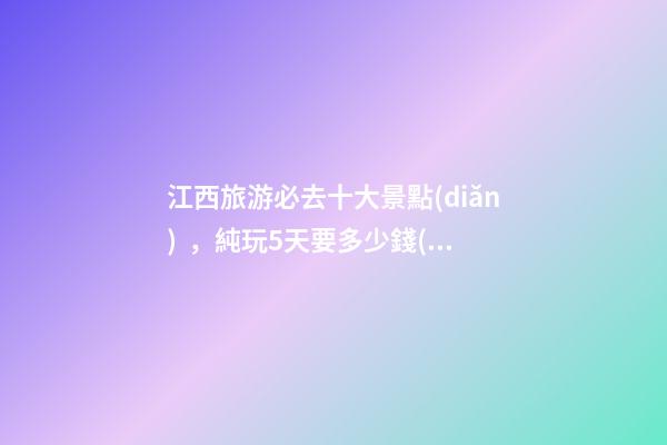 江西旅游必去十大景點(diǎn)，純玩5天要多少錢(qián)？【省錢(qián)攻略】